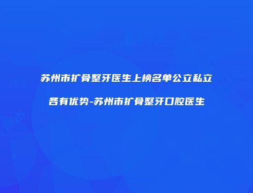 苏州市扩骨整牙医生上榜名单公立私立各有优势-苏州市扩骨整牙口腔医生