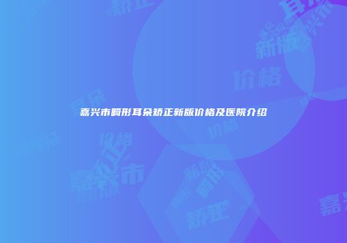 嘉兴市畸形耳朵矫正新版价格及医院介绍
