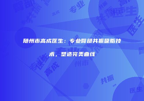 随州市高成医生：专业臀部共振吸脂技术，塑造完美曲线