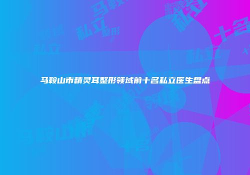马鞍山市精灵耳整形领域前十名私立医生盘点