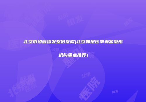 北京市修复植发整形医院(北京邦定医学美容整形机构重点推荐)