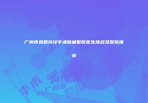 广州市鼻唇沟纹手术除皱整形医生排名及医院推荐