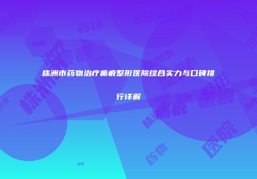 株洲市药物治疗瘢痕整形医院综合实力与口碑排行详解