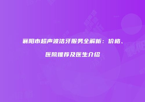 襄阳市超声波洁牙服务全解析：价格、医院推荐及医生介绍