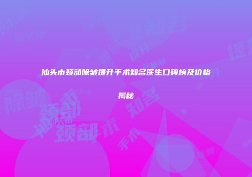 汕头市颈部除皱提升手术知名医生口碑榜及价格揭秘