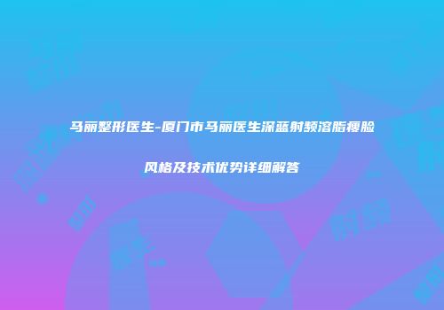马丽整形医生-厦门市马丽医生深蓝射频溶脂瘦脸风格及技术优势详细解答