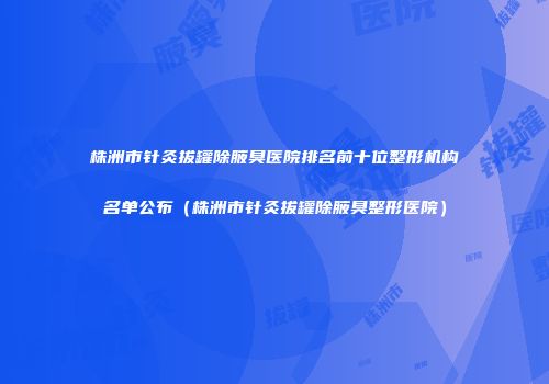 株洲市针灸拔罐除腋臭医院排名前十位整形机构名单公布（株洲市针灸拔罐除腋臭整形医院）