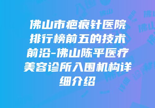 佛山市疤痕针医院排行榜前五的技术前沿-佛山陈平医疗美容诊所入围机构详细介绍