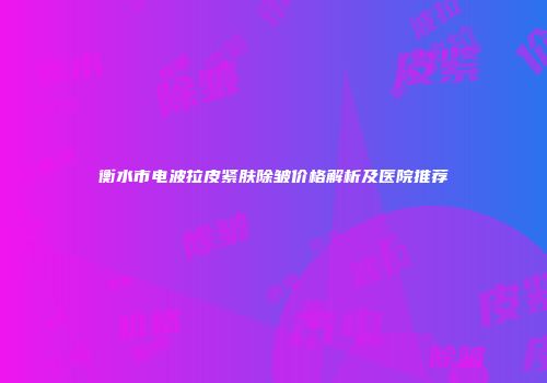 衡水市电波拉皮紧肤除皱价格解析及医院推荐