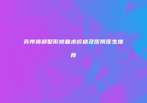 苏州鼻部整形修复术价格及医院医生推荐