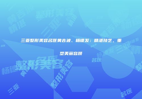 三亚整形美容名医黄吉波、杨德发：精湛技艺，重塑美丽容颜