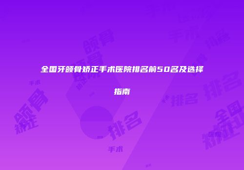 全国牙颌骨矫正手术医院排名前50名及选择指南