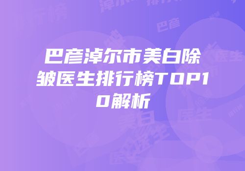 巴彦淖尔市美白除皱医生排行榜TOP10解析