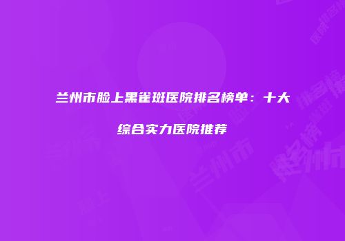 兰州市脸上黑雀斑医院排名榜单：十大综合实力医院推荐