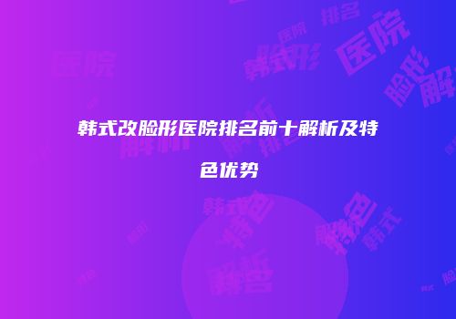 韩式改脸形医院排名前十解析及特色优势