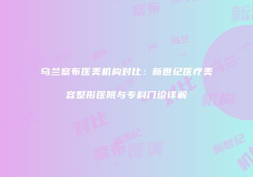 乌兰察布医美机构对比：新世纪医疗美容整形医院与专科门诊详解