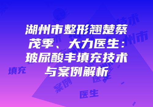 湖州市整形翘楚蔡茂季、大力医生：玻尿酸丰填充技术与案例解析