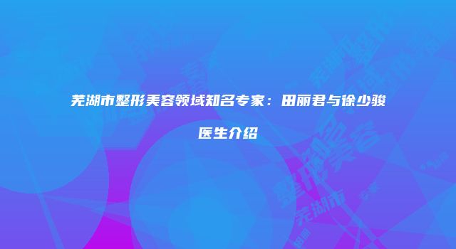 芜湖市整形美容领域知名专家：田丽君与徐少骏医生介绍