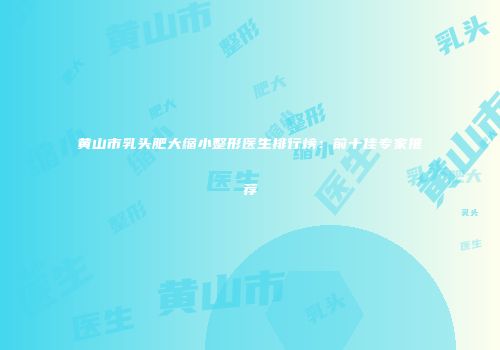 黄山市乳头肥大缩小整形医生排行榜：前十佳专家推荐