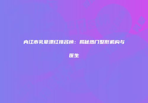 内江市乳晕漂红排名榜：揭秘热门整形机构与医生