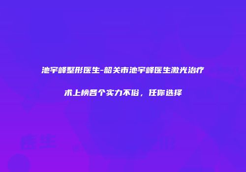 池宇峰整形医生-韶关市池宇峰医生激光治疗术上榜各个实力不俗，任你选择