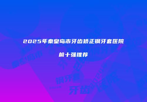 2025年秦皇岛市牙齿矫正钢牙套医院前十强推荐