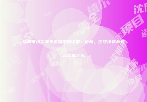 沈阳市植尔美全瓷冠项目详解：价格、医院推荐与知名医生介绍