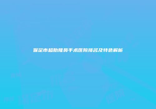 保定市超肋隆鼻手术医院排名及特色解析