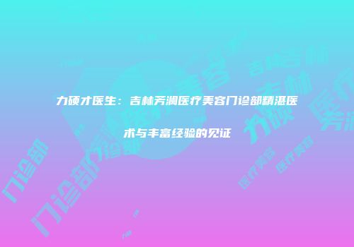 力硕才医生：吉林芳澜医疗美容门诊部精湛医术与丰富经验的见证