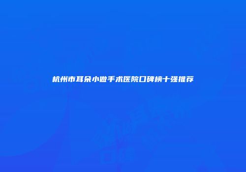 杭州市耳朵小做手术医院口碑榜十强推荐