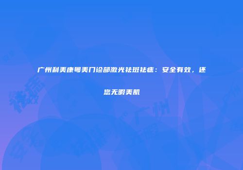 广州利美康粤美门诊部激光祛斑祛痣：安全有效，还您无暇美肌