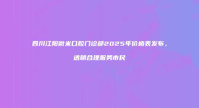 四川江阳微米口腔门诊部2025年价格表发布，透明合理服务市民