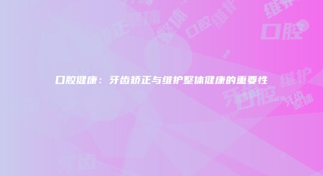 口腔健康：牙齿矫正与维护整体健康的重要性