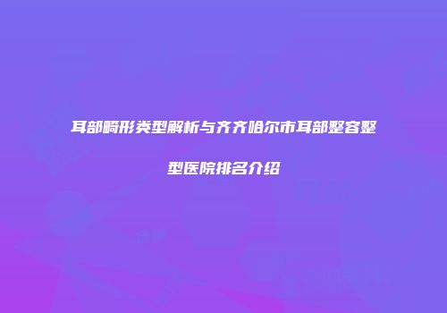 耳部畸形类型解析与齐齐哈尔市耳部整容整型医院排名介绍