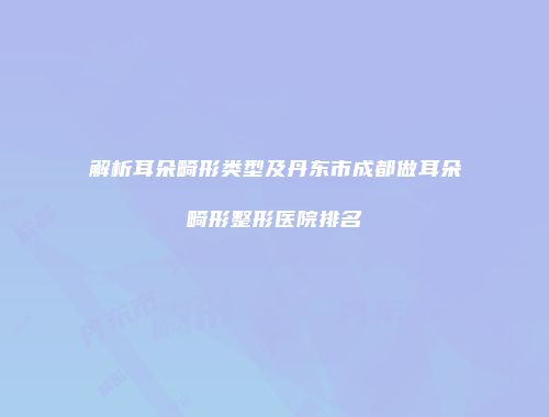 解析耳朵畸形类型及丹东市成都做耳朵畸形整形医院排名