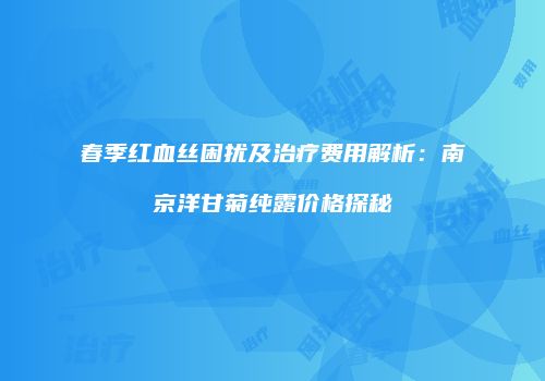 春季红血丝困扰及治疗费用解析：南京洋甘菊纯露价格探秘