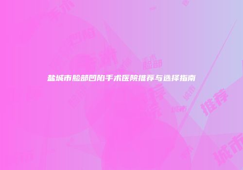 盐城市脸部凹陷手术医院推荐与选择指南
