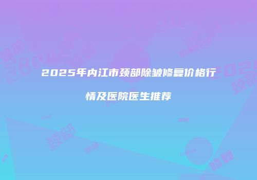 2025年内江市颈部除皱修复价格行情及医院医生推荐