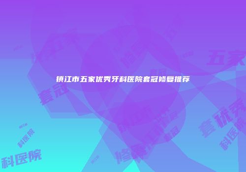 镇江市五家优秀牙科医院套冠修复推荐