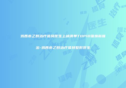 鸡西市乙醇治疗狐臭医生上榜清单TOP10强焕新推出-鸡西市乙醇治疗狐臭整形医生