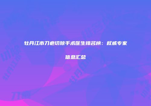 牡丹江市刀疤切除手术医生排名榜：权威专家信息汇总