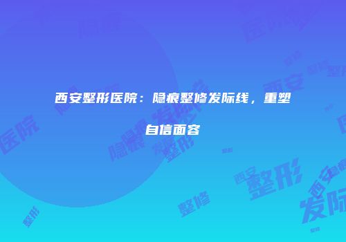 西安整形医院：隐痕整修发际线，重塑自信面容