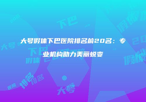 大号假体下巴医院排名前20名：专业机构助力美丽蜕变