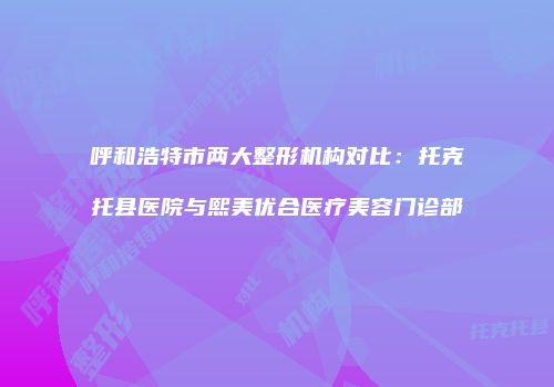 呼和浩特市两大整形机构对比：托克托县医院与熙美优合医疗美容门诊部