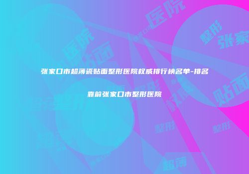 张家口市超薄瓷贴面整形医院权威排行榜名单-排名靠前张家口市整形医院