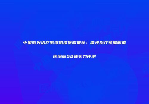 中国激光治疗紧缩阴道医院推荐：激光治疗紧缩阴道医院前50强实力评测