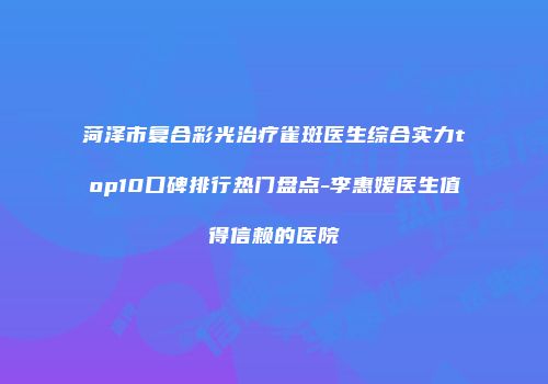 菏泽市复合彩光治疗雀斑医生综合实力top10口碑排行热门盘点-李惠媛医生值得信赖的医院
