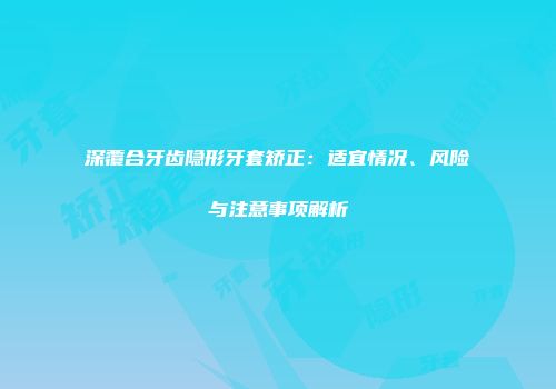 深覆合牙齿隐形牙套矫正：适宜情况、风险与注意事项解析