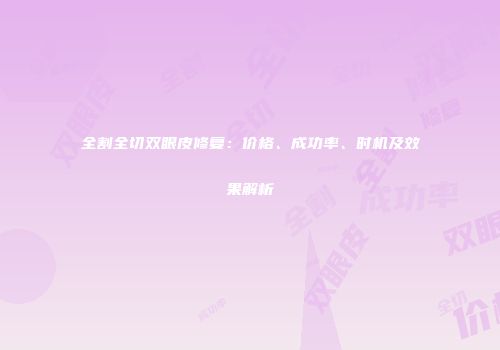 全割全切双眼皮修复：价格、成功率、时机及效果解析
