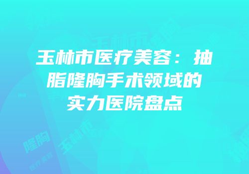 玉林市医疗美容：抽脂隆胸手术领域的实力医院盘点